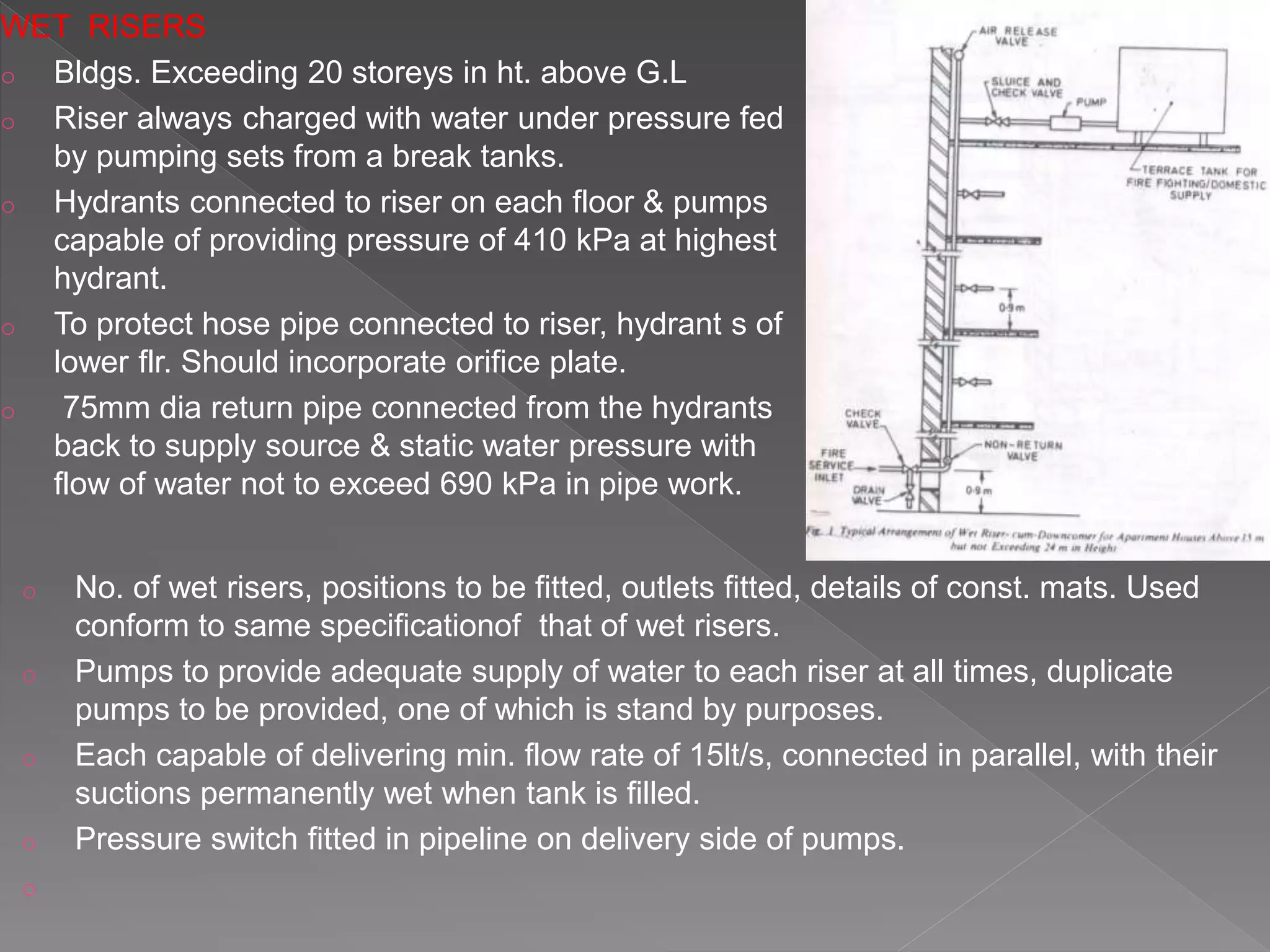 WET RISERS
o Bldgs. Exceeding 20 storeys in ht. above G.L
o Riser always charged with water under pressure fed
by pumping sets from a break tanks.
o Hydrants connected to riser on each floor & pumps
capable of providing pressure of 410 kPa at highest
hydrant.
o To protect hose pipe connected to riser, hydrant s of
lower flr. Should incorporate orifice plate.
o 75mm dia return pipe connected from the hydrants
back to supply source & static water pressure with
flow of water not to exceed 690 kPa in pipe work.
o No. of wet risers, positions to be fitted, outlets fitted, details of const. mats. Used
conform to same specificationof that of wet risers.
o Pumps to provide adequate supply of water to each riser at all times, duplicate
pumps to be provided, one of which is stand by purposes.
o Each capable of delivering min. flow rate of 15lt/s, connected in parallel, with their
suctions permanently wet when tank is filled.
o Pressure switch fitted in pipeline on delivery side of pumps.
o
 