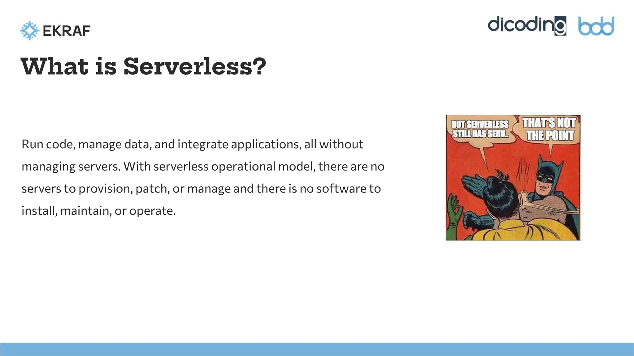 What is Serverless?
Run code, manage data, and integrate applications, all without
managing servers. With serverless operational model, there are no
servers to provision, patch, or manage and there is no software to
install, maintain, or operate.
 