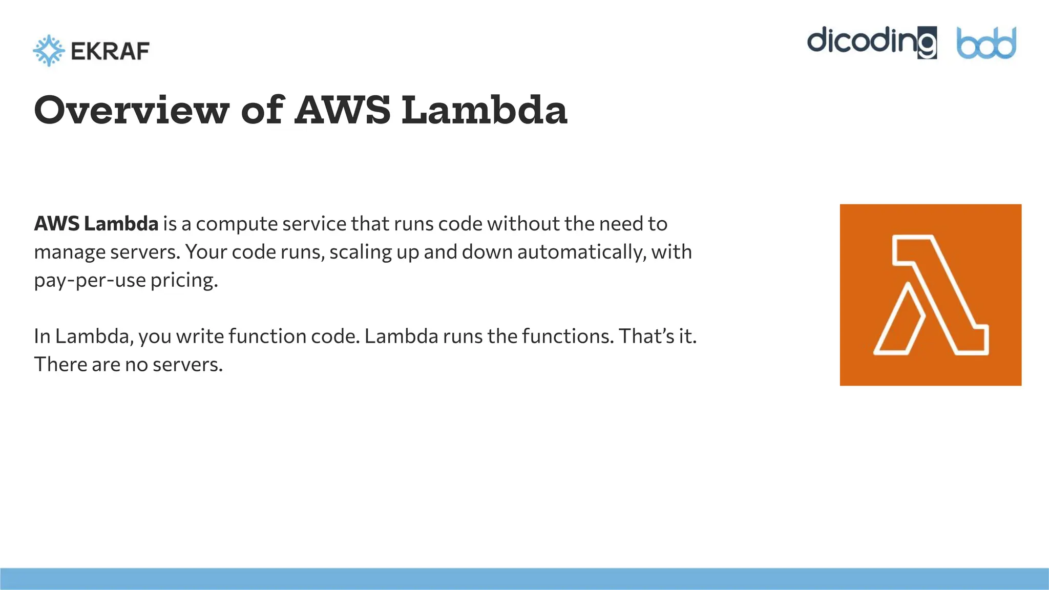 Overview of AWS Lambda
AWS Lambda is a compute service that runs code without the need to
manage servers. Your code runs, scaling up and down automatically, with
pay-per-use pricing.
In Lambda, you write function code. Lambda runs the functions. That’s it.
There are no servers.
 