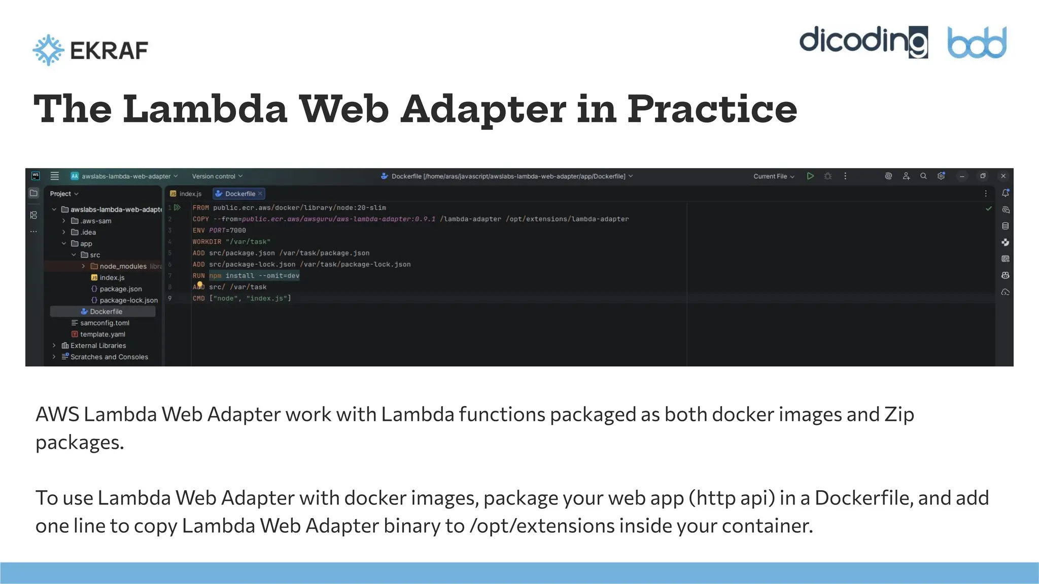 The Lambda Web Adapter in Practice
AWS Lambda Web Adapter work with Lambda functions packaged as both docker images and Zip
packages.
To use Lambda Web Adapter with docker images, package your web app (http api) in a Dockerﬁle, and add
one line to copy Lambda Web Adapter binary to /opt/extensions inside your container.
 