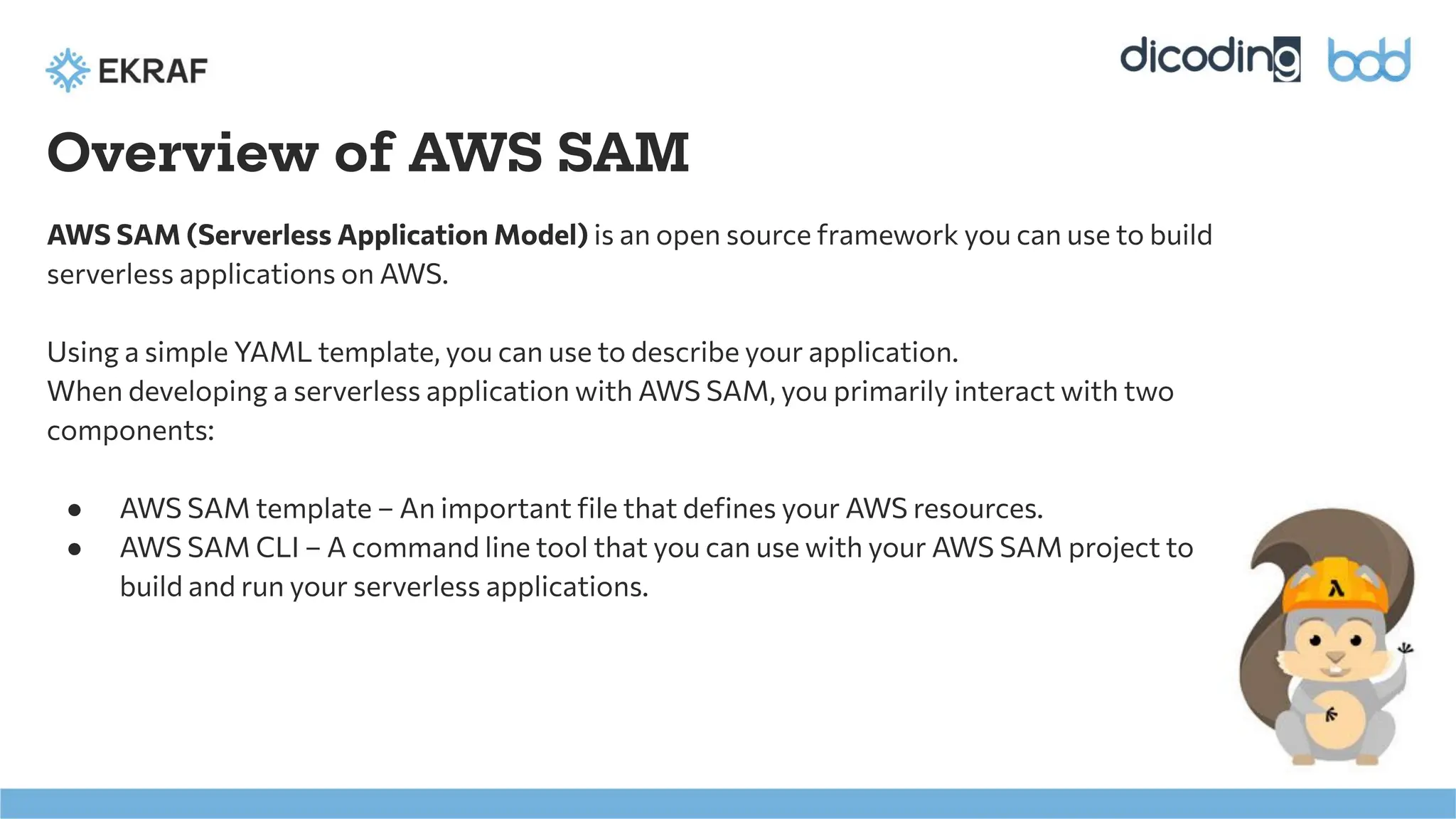Overview of AWS SAM
AWS SAM (Serverless Application Model) is an open source framework you can use to build
serverless applications on AWS.
Using a simple YAML template, you can use to describe your application.
When developing a serverless application with AWS SAM, you primarily interact with two
components:
● AWS SAM template – An important ﬁle that deﬁnes your AWS resources.
● AWS SAM CLI – A command line tool that you can use with your AWS SAM project to
build and run your serverless applications.
 