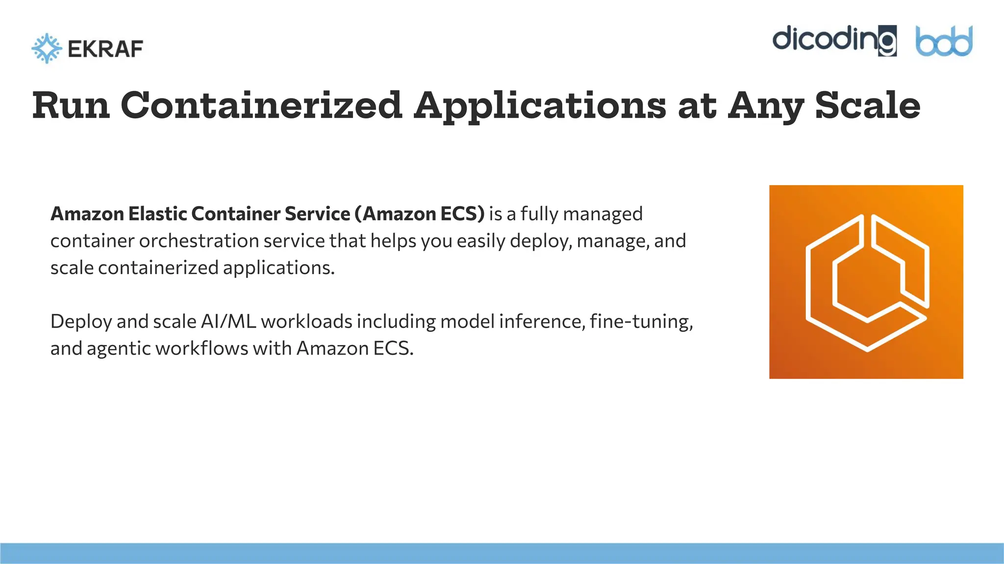Run Containerized Applications at Any Scale
Amazon Elastic Container Service (Amazon ECS) is a fully managed
container orchestration service that helps you easily deploy, manage, and
scale containerized applications.
Deploy and scale AI/ML workloads including model inference, ﬁne-tuning,
and agentic workﬂows with Amazon ECS.
 