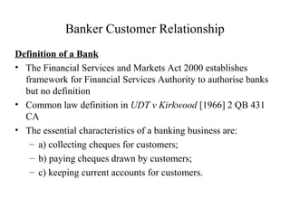 Banker Customer Relationship
Definition of a Bank
• The Financial Services and Markets Act 2000 establishes
framework for Financial Services Authority to authorise banks
but no definition
• Common law definition in UDT v Kirkwood [1966] 2 QB 431
CA
• The essential characteristics of a banking business are:
– a) collecting cheques for customers;
– b) paying cheques drawn by customers;
– c) keeping current accounts for customers.
 