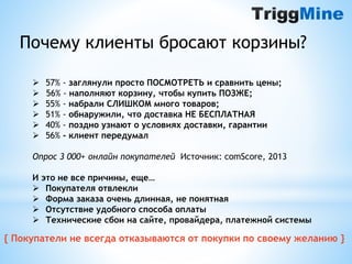 Почему клиенты бросают корзины? 
 57% - заглянули просто ПОСМОТРЕТЬ и сравнить цены; 
 56% - наполняют корзину, чтобы купить ПОЗЖЕ; 
 55% - набрали СЛИШКОМ много товаров; 
 51% - обнаружили, что доставка НЕ БЕСПЛАТНАЯ 
 40% - поздно узнают о условиях доставки, гарантии 
 56% - клиент передумал 
Опрос 3 000+ онлайн покупателей Источник: comScore, 2013 
И это не все причины, еще… 
 Покупателя отвлекли 
 Форма заказа очень длинная, не понятная 
 Отсутствие удобного способа оплаты 
 Технические сбои на сайте, провайдера, платежной системы 
{ Покупатели не всегда отказываются от покупки по своему желанию } 
 