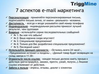 7 аспектов e-mail маркетинга 
 Персонализация - применяйте персонализированные письма, 
подписывайте письмо лично, от имени «реального» человека. 
 Доступность - всегда и везде указывайте свой номер телефона 
 Индивидуально - индивидуальная рассылка приносит лучший 
результат, чем групповая 
 Вовремя - используйте серию последовательных сообщений 
 № 1: Вы кое-что забыли? 
 № 2: Ваша корзина скоро опустеет! 
 № 3: Специальное предложение! 
 № 4: Только для Вас разработано специальное предложение! 
 № 5: Последний шанс! 
 Используйте принцип срочности - «Осталось всего 24 часа!», 
«Предложение истекает в полдень», «Данный товар будет возвращен на 
склад завтра в 11:30» 
 Ограничьте число ссылок – каждое письмо должно иметь призыв к 
действую (регистрируйся, закажи, прочти, узнай, получи…) Лишние 
ссылки отвлекают от действия. 
 Забота и польза – опросы, отзывы, диалог с клиентом 
 