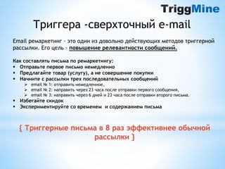 Триггера -сверхточный e-mail 
Email ремаркетинг - это один из довольно действующих методов триггерной 
рассылки. Его цель - повышение релевантности сообщений. 
Как составлять письма по ремаркетингу: 
 Отправьте первое письмо немедленно 
 Предлагайте товар (услугу), а не совершение покупки 
 Начните с рассылки трех последовательных сообщений 
 email № 1: отправить немедленное, 
 email № 2: направить через 23 часа после отправки первого сообщения, 
 email № 3: направить через 6 дней и 23 часа после отправки второго письма. 
 Избегайте скидок 
 Экспериментируйте со временем и содержанием письма 
{ Триггерные письма в 8 раз эффективнее обычной 
рассылки } 
 