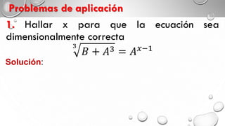 Problemas de aplicación
1. Hallar x para que la ecuación sea
dimensionalmente correcta
𝐵 + 𝐴3
= 𝐴 𝑥+1
Solución:
Por el principio de homogeneidad
𝐵 = [𝐴]3
= [𝐴] 𝑥+1 𝑥 + 1 = 3
𝑥 = 2
 