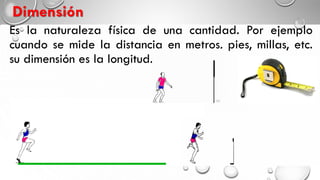Es la naturaleza física de una cantidad. Por ejemplo
cuando se mide la distancia en metros, pies, millas, etc.
su dimensión es la longitud.
Dimensión
 