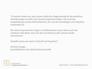 Anke Pinnau - www.aikipeafengshui.de
"Es kommt selten vor, dass unsere Gäste Ihre Begeisterung für die baulichen
Veränderungen so aktiv zum Ausdruck gebracht haben, wie nach der
Umgestaltung unseres PalmenGartens, der auf den Grundlagen von Feng Shui
entstanden ist.
Die stark frequentierten Liegen im Außenbereich waren dann auch das
sichtbare Indiz dafür, dass sich die Investitionen sehr schnell wieder
amortisieren.
Deshalb setzen wir auch in Zukunft auf Feng Shui.“
Christian Haage
Geschäftsführer der HolstenTherme GmbH
 