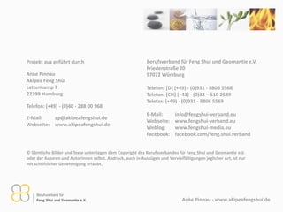 Anke Pinnau - www.aikipeafengshui.de
© Sämtliche Bilder und Texte unterliegen dem Copyright des Berufsverbandes für Feng Shui und Geomantie e.V.
oder der Autoren und Autorinnen selbst. Abdruck, auch in Auszügen und Vervielfältigungen jeglicher Art, ist nur
mit schriftlicher Genehmigung erlaubt.
Berufsverband für Feng Shui und Geomantie e.V.
Friedenstraße 20
97072 Würzburg
Telefon: [D] (+49) - (0)931 - 8806 5568
Telefon: [CH] (+41) - (0)32 – 510 2589
Telefax: (+49) - (0)931 - 8806 5569
E-Mail: info@fengshui-verband.eu
Webseite: www.fengshui-verband.eu
Weblog: www.fengshui-media.eu
Facebook: facebook.com/feng.shui.verband
Projekt aus geführt durch
Anke Pinnau
Aikipea Feng Shui
Lattenkamp 7
22299 Hamburg
Telefon: (+49) - (0)40 - 288 00 968
E-Mail: ap@aikipeafengshui.de
Webseite: www.aikipeafengshui.de
 