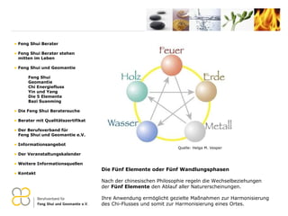 Quelle: Helga M. Vesper Die Fünf Elemente oder Fünf Wandlungsphasen Nach der chinesischen Philosophie regeln die Wechselbeziehungen der  Fünf Elemente  den Ablauf aller Naturerscheinungen. Ihre Anwendung ermöglicht gezielte  Maßnahmen zur Harmonisierung des Chi-Flusses und somit zur Harmonisierung eines Ortes. Feng Shui Berater Feng Shui Berater stehen   mitten im Leben Feng Shui und Geomantie Feng Shui Geomantie Chi Energiefluss Yin und Yang Die 5 Elemente Bazi Suanming Die Feng Shui Beratersuche Berater mit Qualitätszertifikat Der Berufsverband für    Feng Shui und Geomantie e.V. Informationsangebot Der Veranstaltungskalender Weitere Informationsquellen Kontakt 