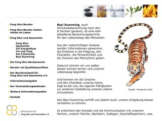 Bazi Suanming , auch  Schicksalsberechnung nach den  8 Zeichen genannt, ist eine sehr  detaillierte Berechnungstechnik  für den Lebenswegs des Menschen. Aus der vielschichtigen Analyse  werden Informationen gewonnen,  die Einblicke in die Prägung, den  Charakter, die Persönlichkeit und  die Visionen des Menschens geben. Dadurch können wir uns selber  besser kennen lernen und unseren  Lebensweg begreifen. Und kennen wir die Ursache  und den Charakter unseres Seins,  liegt es bei uns, die eigenen Fähigkeiten zur positiven Gestaltung unseres Lebens einzusetzen. Das Bazi Suanming verhilft uns jedoch auch, unsere Umgebung besser verstehen zu können. Es erleichtert den Kontakt und die Kommunikation mit unserem Partner, unserer Familie, Nachbarn, Kollegen, Geschäftspartnern, usw. Feng Shui Berater Feng Shui Berater stehen   mitten im Leben Feng Shui und Geomantie Feng Shui Geomantie Chi Energiefluss Yin und Yang Die 5 Elemente Bazi Suanming Die Feng Shui Beratersuche Berater mit Qualitätszertifikat Der Berufsverband für    Feng Shui und Geomantie e.V. Informationsangebot Der Veranstaltungskalender Weitere Informationsquellen Kontakt Quelle: Margarete Gold 