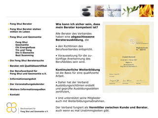 Wie kann ich sicher sein, dass  mein Berater kompetent ist? Alle Berater des Verbandes  haben eine  abgeschlossene  Beraterausbildung , die den Richtlinien des  Berufsverbandes entspricht. Voraussetzung für die zu- künftige Anerkennung des Berufsbildes sein wird.   Kontinuierliche Weiterbildung   ist die Basis für eine qualifizierte Arbeit. Daher hat der Verband Ausbildungsrichtlinien erstellt  und geprüfte Ausbildungsstätten  zertifiziert,  Und unterstützt seine Mitglieder auch mit Weiterbildungsmaßnahmen.  Der Verband fungiert als  Vermittler zwischen Kunde und Berater , auch wenn es mal Unstimmigkeiten gibt. Feng Shui Berater Feng Shui Berater stehen   mitten im Leben Feng Shui und Geomantie Feng Shui Geomantie Chi Energiefluss Yin und Yang Die 5 Elemente Bazi Suanming Die Feng Shui Beratersuche Berater mit Qualitätszertifikat Der Berufsverband für    Feng Shui und Geomantie e.V. Informationsangebot Der Veranstaltungskalender Weitere Informationsquellen Kontakt 