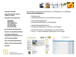 Der Verband unterstützt Interessenten und Mitglieder mit vielfältigen  Informationsangeboten : Beratersuche Ausbildungsrichtlinien und zertifizierte Schulen Veranstaltungskalender Literaturempfehlungen und Marktplatz Weiterbildungsmaßnahmen KnowHow-Datenbank für Wissen und Produkte FS News & Media -  Interessantes aus der Branche Forum -  Unsere Mitglieder beantworten Ihre Fragen Feng Shui Berater Feng Shui Berater stehen   mitten im Leben Feng Shui und Geomantie Feng Shui Geomantie Chi Energiefluss Yin und Yang Die 5 Elemente Bazi Suanming Die Feng Shui Beratersuche Berater mit Qualitätszertifikat Der Berufsverband für    Feng Shui und Geomantie e.V. Informationsangebot Der Veranstaltungskalender Weitere Informationsquellen Kontakt 