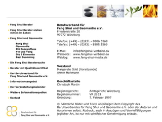 Berufsverband für  Feng Shui und Geomantie e.V. Friedenstraße 20 97072 Würzburg Telefon: (+49) - (0)931 - 8806 5568 Telefax: (+49) - (0)931 - 8806 5569 E-Mail:  [email_address] Webseite:  www.fengshui-verband.eu Weblog:  www.feng-shui-media.de Vorstand Margarete Gold (Vorsitzende) Armin Hohmann Geschäftsstelle Christoph Martin Registergericht:  Amtsgericht Würzburg Registernummer:  VR 2163 Gründung:  7. Februar 1997 © Sämtliche Bilder und Texte unterliegen dem Copyright des Berufsverbandes für Feng Shui und Geomantie e.V. oder der Autoren und Autorinnen selbst. Abdruck, auch in Auszügen und Vervielfältigungen jeglicher Art, ist nur mit schriftlicher Genehmigung erlaubt. Feng Shui Berater Feng Shui Berater stehen   mitten im Leben Feng Shui und Geomantie Feng Shui Geomantie Chi Energiefluss Yin und Yang Die 5 Elemente Bazi Suanming Die Feng Shui Beratersuche Berater mit Qualitätszertifikat Der Berufsverband für    Feng Shui und Geomantie e.V. Informationsangebot Der Veranstaltungskalender Weitere Informationsquellen Kontakt 