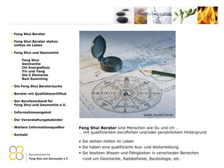 Feng Shui Berater  sind Menschen wie Du und ich … …  mit qualifiziertem beruflichen und/oder persönlichem Hintergrund Sie stehen mitten im Leben Sie haben eine qualifizierte Aus- und Weiterbildung  Sie besitzen Wissen und Fähigkeiten in verschieden Bereichen   rund um Geomantie, Radiästhesie, Baubiologie, etc. Feng Shui Berater Feng Shui Berater stehen   mitten im Leben Feng Shui und Geomantie Feng Shui Geomantie Chi Energiefluss Yin und Yang Die 5 Elemente Bazi Suanming Die Feng Shui Beratersuche Berater mit Qualitätszertifikat Der Berufsverband für    Feng Shui und Geomantie e.V. Informationsangebot Der Veranstaltungskalender Weitere Informationsquellen Kontakt 