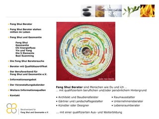 ... mit einer qualifizierten Aus- und Weiterbildung  Feng Shui Berater Feng Shui Berater stehen   mitten im Leben Feng Shui und Geomantie Feng Shui Geomantie Chi Energiefluss Yin und Yang Die 5 Elemente Bazi Suanming Die Feng Shui Beratersuche Berater mit Qualitätszertifikat Der Berufsverband für    Feng Shui und Geomantie e.V. Informationsangebot Der Veranstaltungskalender Weitere Informationsquellen Kontakt Feng Shui Berater  sind Menschen wie Du und ich … …  mit qualifiziertem beruflichen und/oder persönlichem Hintergrund Architekt und Baudienstleister Gärtner und Landschaftsgestalter Künstler oder Designer Raumausstatter Unternehmensberater Lebensraumberater 