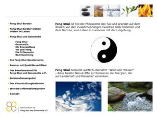 Feng Shui  ist Teil der Philosophie des Tao und gründet auf dem Wissen von den Zusammenhängen zwischen dem Einzelnen und  dem Ganzen, vom Leben in Harmonie mit der Umgebung.  Feng Shui Berater Feng Shui Berater stehen   mitten im Leben Feng Shui und Geomantie Feng Shui Geomantie Chi Energiefluss Yin und Yang Die 5 Elemente Bazi Suanming Die Feng Shui Beratersuche Berater mit Qualitätszertifikat Der Berufsverband für    Feng Shui und Geomantie e.V. Informationsangebot Der Veranstaltungskalender Weitere Informationsquellen Kontakt Feng Shui  bedeutet wörtlich übersetzt  “Wind und Wasser“ ­ diese beiden Naturkräfte symbolisieren die Energien, die auf Landschaft und Menschen einwirken.    