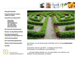 Das Wissen um die Deutung der Erdkräfte wird in Europa  Geomantie  genannt.   Geomantie erkennt und fühlt - im Dialog mit der Erde –  die Energien von Kraftorten und Kraftlinien ... ... und setzt dieses Wissen ein, um gute Plätze zum Wohnen und Arbeiten für den Menschen zu finden. Feng Shui Berater Feng Shui Berater stehen   mitten im Leben Feng Shui und Geomantie Feng Shui Geomantie Chi Energiefluss Yin und Yang Die 5 Elemente Bazi Suanming Die Feng Shui Beratersuche Berater mit Qualitätszertifikat Der Berufsverband für    Feng Shui und Geomantie e.V. Informationsangebot Der Veranstaltungskalender Weitere Informationsquellen Kontakt 