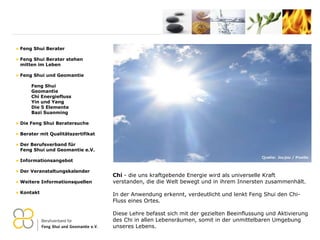 Chi  - die uns kraftgebende Energie wird als universelle Kraft verstanden, die die Welt bewegt und in ihrem Innersten zusammenhält.  In der Anwendung erkennt, verdeutlicht und lenkt Feng Shui den Chi-Fluss eines Ortes.  Diese Lehre befasst sich mit der gezielten Beeinflussung und Aktivierung des Chi in allen Lebensräumen, somit in der unmittelbaren Umgebung unseres Lebens. Feng Shui Berater Feng Shui Berater stehen   mitten im Leben Feng Shui und Geomantie Feng Shui Geomantie Chi Energiefluss Yin und Yang Die 5 Elemente Bazi Suanming Die Feng Shui Beratersuche Berater mit Qualitätszertifikat Der Berufsverband für    Feng Shui und Geomantie e.V. Informationsangebot Der Veranstaltungskalender Weitere Informationsquellen Kontakt 