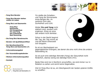 Yin stellte die Schatten- und Yang die Sonnenseite eines Berges dar, im  weiteren Sinn also  Dunkelheit und Licht. Wobei  Yin und Yang  nicht statisch sind, sondern sich ergänzen. Eines ist ohne das andere nicht denkbar.  Schon in der Nacht beginnt  der Tag, der Tag nimmt ab  und die Nacht entwickelt  sich langsam.  Es ist ein Wechselspiel von  gegensätzlichen Energien, bei denen die eine nicht ohne die andere lebensfähig ist.  So ist auch eine ständige Aktivität (Yang) der Gesundheit nicht förderlich, ebenso wenig wie ständige Ruhe (Yin). Beide Pole sind nie in Reinform anzutreffen, sie sind immer nur in Relation zu sehen und somit keine Gegensätze. Ziel im Feng Shui ist es, ein Gleichgewicht der beiden polaren Kräfte zu schaffen. Feng Shui Berater Feng Shui Berater stehen   mitten im Leben Feng Shui und Geomantie Feng Shui Geomantie Chi Energiefluss Yin und Yang Die 5 Elemente Bazi Suanming Die Feng Shui Beratersuche Berater mit Qualitätszertifikat Der Berufsverband für    Feng Shui und Geomantie e.V. Informationsangebot Der Veranstaltungskalender Weitere Informationsquellen Kontakt 