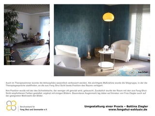 Auch im Therapiezimmer konnte die Atmosphäre wesentlich verbessert werden. Als wichtigste Maßnahme wurde die Sitzgruppe, in der die Therapiegespräche stattfinden, an die aus Feng Shui Sicht beste Position des Raums verlagert.  Ihre Position wurde mit der des Schreibtischs, der weniger oft genutzt wird, getauscht. Zusätzlich wurde der Raum mit den aus Feng-Shui-Sicht empfohlenen Farben gestaltet, ergänzt mit einigen Bildern. Besonderes Augenmerk lag dabei auf Anraten von Frau Ziegler auch auf der geeigneten Motivwahl der Bilder. vorher nachher 