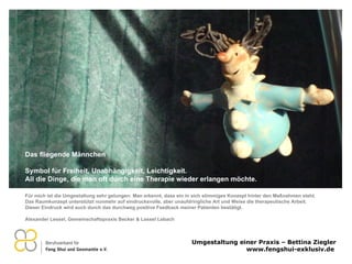 Für mich ist die Umgestaltung sehr gelungen: Man erkennt, dass ein in sich stimmiges Konzept hinter den Maßnahmen steht. Das Raumkonzept unterstützt nunmehr auf eindrucksvolle, aber unaufdringliche Art und Weise die therapeutische Arbeit. Dieser Eindruck wird auch durch das durchweg positive Feedback meiner Patienten bestätigt.   Alexander Lessel, Gemeinschaftspraxis Becker & Lessel Lebach   Das fliegende Männchen    Symbol für Freiheit, Unabhängigkeit, Leichtigkeit. All die Dinge, die man oft durch eine Therapie wieder erlangen möchte. 