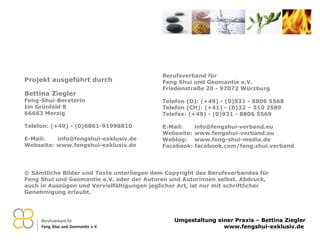 © Sämtliche Bilder und Texte unterliegen dem Copyright des Berufsverbandes für Feng Shui und Geomantie e.V. oder der Autoren und Autorinnen selbst. Abdruck, auch in Auszügen und Vervielfältigungen jeglicher Art, ist nur mit schriftlicher Genehmigung erlaubt. Berufsverband für  Feng Shui und Geomantie e.V. Friedenstraße 20 - 97072 Würzburg Telefon (D): (+49) - (0)931 - 8806 5568 Telefon (CH): (+41) - (0)32 – 510 2589 Telefax: (+49) - (0)931 - 8806 5569 E-Mail:  [email_address] Webseite:  www.fengshui-verband.eu Weblog:  www.feng-shui-media.de Facebook: facebook.com/feng.shui.verband Projekt ausgeführt durch Bettina Ziegler Feng-Shui-Beraterin Im Grünfeld 8 66663 Merzig Telefon: (+49) - (0)6861-91998810 E-Mail:  [email_address] Webseite:  www.fengshui-exklusiv.de 