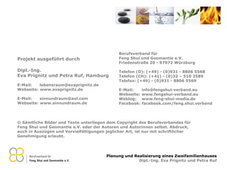 © Sämtliche Bilder und Texte unterliegen dem Copyright des Berufsverbandes für Feng Shui und Geomantie e.V. oder der Autoren und Autorinnen selbst. Abdruck, auch in Auszügen und Vervielfältigungen jeglicher Art, ist nur mit schriftlicher Genehmigung erlaubt. Berufsverband für  Feng Shui und Geomantie e.V. Friedenstraße 20 - 97072 Würzburg Telefon (D): (+49) - (0)931 - 8806 5568 Telefon (CH): (+41) - (0)32 – 510 2589 Telefax: (+49) - (0)931 - 8806 5569 E-Mail:  [email_address] Webseite:  www.fengshui-verband.eu Weblog:  www.feng-shui-media.de Facebook: facebook.com/feng.shui.verband Projekt ausgeführt durch Dipl.-Ing.  Eva Prignitz und Petra Ruf, Hamburg E-Mail:  [email_address] Webseite:  www.evaprignitz.de E-Mail:  [email_address] Webseite:  www.sinnundraum.de 