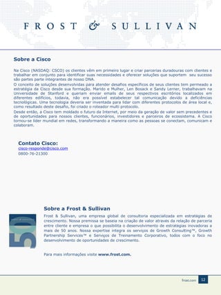 Sobre a Cisco
Na Cisco (NASDAQ: CSCO) os clientes vêm em primeiro lugar e criar parcerias duradouras com clientes e
trabalhar em conjunto para identificar suas necessidades e oferecer soluções que suportem seu sucesso
são partes parte integrantes de nosso DNA.
O conceito de soluções desenvolvidas para atender desafios específicos de seus clientes tem permeado a
estratégia da Cisco desde sua formação. Marido e Mulher, Len Bosack e Sandy Lerner, trabalhavam na
Universidade de Stanford e queriam enviar emails de seus respectivos escritórios localizados em
diferentes edifícios, todavia, não era possível estabelecer tal comunicação devido a deficiências
tecnológicas. Uma tecnologia deveria ser inventada para lidar com diferentes protocolos de área local e,
como resultado deste desafio, foi criado o roteador multi protocolo.
Desde então, a Cisco tem moldado o futuro da Internet, por meio da geração de valor sem precedentes e
de oportunidades para nossos clientes, funcionários, investidores e parceiros de ecossistema. A Cisco
tornou-se líder mundial em redes, transformando a maneira como as pessoas se conectam, comunicam e
colaboram.

Contato Cisco:

cisco-responde@cisco.com
0800-76-21300

Sobre a Frost & Sullivan
Frost & Sullivan, uma empresa global de consultoria especializada em estratégias de
crescimento. Nossa premissa se baseia na criação de valor através da relação de parceria
entre cliente e empresa o que possibilita o desenvolvimento de estratégias inovadoras a
mais de 50 anos. Nossa expertise integra os serviços de Growth Consulting™, Growth
Partnership Services™ e Serviços de Treinamento Corporativo, todos com o foco no
desenvolvimento de oportunidades de crescimento.

Para mais informações visite www.frost.com.

12

 