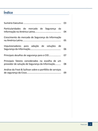 Índice
Sumário Executivo ...........................................................

03

Particularidades do mercado de Segurança da
Informação na América Latina.........................................

04

Crescimento do mercado de Segurança da Informação
na América Latina............................................................

05

Impulsionadores para adoção de soluções de
Segurança da Informação................................................

06

Principais desafios de segurança para o CIO...................

07

Principais fatores considerados na escolha de um
provedor de solução de Segurança da Informação.........

08

Análise da Frost & Sullivan sobre o portfólio de serviços
de segurança da Cisco......................................................

09

2

 