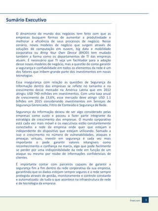Sumário Executivo
O dinamismo do mundo dos negócios tem feito com que as
empresas busquem formas de aumentar a produtividade e
melhorar a eficiência de seus processos de negócio. Nesse
cenário, novos modelos de negócio que surgem através de
soluções de computação em nuvem, big data e mobilidade
corporativa ou Bring Your Own Device (BYOD) tem mudado
também a forma como os departamentos de TI das empresas
atuam. É necessário que TI seja um facilitador para a adoção
desse novos modelos de negócio, mas a questão de como garantir
a segurança e confiabilidade em todos os elementos da rede é um
dos fatores que inibem grande parte dos investimentos em novas
tecnologias.
Essa insegurança com relação as questões de Segurança da
Informação dentro das empresas se reflete no tamanho e no
crescimento desse mercado na América Latina que em 2012
atingiu USD 740 milhões em investimentos. Com uma taxa anual
de crescimento de 13,6%, esse mercado deve atingir USD 1.1
bilhões em 2015 considerando investimentos em Serviços de
Segurança Gerenciada, Filtro de Conteúdo e Segurança de Rede.
Segurança da Informação deixou de ser algo considerado pelas
empresas como custo e passou a fazer parte integrante da
estratégia de crescimento das empresas. O mundo corporativo
está cada vez mais móvel e os executivos estão constantemente
conectados a rede da empresa onde quer que estejam e
independente do dispositivo que estejam utilizando. Somado a
isso o crescimento no número de vulnerabilidades, ataques e
ameaças virtuais, investir em segurança é cada vez mais
importante e pode garantir valores intangíveis como
reconhecimento e confiança na marca, algo que pode facilmente
se perder por uma indisponibilidade da rede em função de um
ataque ou mesmo por roubo de informações confidenciais de
clientes.
É importante contar com parceiros capazes de garantir a
segurança fim a fim dentro da rede corporativa da sua empresa,
garantindo que os dados estejam sempre seguros e a rede sempre
protegida através de gestão, monitoramente e controle constante
e automatizado de tudo o que acontece na infraestrutura de rede
e de tecnologia da empresa.

3

 