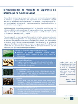 Particularidades do mercado de Segurança da
Informação na América Latina
A importância da segurança tornou-se vital e não é mais um investimento opcional para
as empresas. As grandes empresas têm orçamentos anuais consideráveis a serem
aplicados na segurança de seu ambiente de TI e as pequenas e médias empresas (PME)
têm aumentado seu conhecimento a respeito de segurança e, consequêntemente, os
investimentos nessas soluções.
Na América Latina, os investimentos em segurança da informação alcançaram USD 740
milhões em 2012, considerando Serviço de Segurança Gerenciada, Segurança de Rede e
Filtro de Conteúdo. Esses investimentos devem crescer a uma taxa média anual de
13,6% até 2015, chegando a USD 1,1 bilhões.
Provedores globais de segurança identificaram a Amércia Latina como uma região com
potencial inexplorado significativo para soluções de segurança. Além disso, a saturação
de mercados mais maduros como Estados Unidos e Europa canalizou mais investimentos
na América Latina, gerando novas oportunidades para provedores de serviços de
segurança. Além disso, as empresas que investem em Segurança da Informação poderão
contar com seus parceiros mais próximos. Entre as principais tendências que tem
estimulado esse crescimento na América Latina estão:

Aumento no número e complexidade das ameaças
• Empresas de diversos segmentos sofreram perdas
significativas devido a invasão de rede, vírus e roubo de
informações.
Governança e Compliance
• Regulamentações locais, especialmente as relacionadas ao
setor bancário como PCI/DSS e Basiléia ll têm impulsionado
investimentos em segurança.

Comunidade de Hacker
• É crescente o número de hackers com objetivos cada vez
mais maliciosos e que buscam as mais diversas informações
em qualquer tipo de dispositivo.
Mobilidade
• Mundo está cada vez mais móvel, com smartphones
superando a venda de notebooks e políticas como Bring
Your Own Device (BYOD) mudam o panorama de segurança.

“Níveis mais altos de
competição são esperados
no mercado a curto prazo,
já que os provedores
consideram a América
Latina como um mercado
estratégico
com
um
potencial de crescimento
significativo.”
Frost & Sullivan
América Latina

Aumento nos investimentos em TI
• Os investimento em TI na América Latina vão crescer 7% até
2014 em função das oportunidades nascentes em TI e isso
tem atraído a atenção de hackers.
Fonte: Frost & Sullivan

4

 