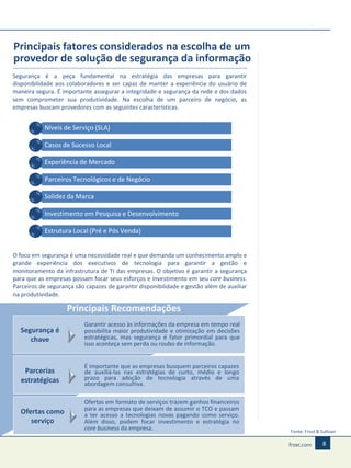 Principais fatores considerados na escolha de um
provedor de solução de segurança da informação
Segurança é a peça fundamental na estratégia das empresas para garantir
disponibilidade aos colaboradores e ser capaz de manter a experiência do usuário de
maneira segura. É importante assegurar a integridade e segurança da rede e dos dados
sem comprometer sua produtividade. Na escolha de um parceiro de negócio, as
empresas buscam provedores com as seguintes características.

Níveis de Serviço (SLA)
Casos de Sucesso Local

Experiência de Mercado
Parceiros Tecnológicos e de Negócio
Solidez da Marca
Investimento em Pesquisa e Desenvolvimento
Estrutura Local (Pré e Pós Venda)
O foco em segurança é uma necessidade real e que demanda um conhecimento amplo e
grande experiência dos executivos de tecnologia para garantir a gestão e
monitoramento da infrastrutura de TI das empresas. O objetivo é garantir a segurança
para que as empresas possam focar seus esforços e investimento em seu core business.
Parceiros de segurança são capazes de garantir disponibilidade e gestão além de auxiliar
na produtividade.

Principais Recomendações
Segurança é
chave

Garantir acesso às informações da empresa em tempo real
possibilita maior produtividade e otimização em decisões
estratégicas, mas segurança é fator primordial para que
isso aconteça sem perda ou roubo de informação.

Parcerias
estratégicas

É importante que as empresas busquem parceiros capazes
de auxiliá-las nas estratégias de curto, médio e longo
prazo para adoção de tecnologia através de uma
abordagem consultiva.

Ofertas como
serviço

Ofertas em formato de serviços trazem ganhos financeiros
para as empresas que deixam de assumir o TCO e passam
a ter acesso a tecnologias novas pagando como serviço.
Além disso, podem focar investimento e estratégia no
core business da empresa.

Fonte: Frost & Sullivan

8

 
