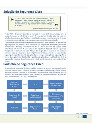 Solução de Segurança Cisco
A Cisco tem soluções de videoconferência, rede,
telefonia IP, segurança de acesso à internet via VPN e
também servidores. Isso facilita muito a gestão,
disponibilidade, configuração e velocidade de entrega
de projetos.
Gerente de Telecomunicações, Itaú BBA

Desde 1984 a Cisco vem atuando no mercado de redes, onde se consolidou como a
principal empresa e referência no setor. A empresa tem focado cada vez mais em
soluções de segurança que facilitam a visibilidade, controle e monitoramento de todos
os componentes de rede das empresas através de uma gestão automatizada.
A Cisco oferece ao mercado as ferramentas necessárias para enfrentar os desafios de
segurança cada vez maiores e mais complexos que surgem com mobilidade (através de
smartphones e tablets), consumerização de TI e novos modelos de negócio como
computação em nuvem. A Cisco através da arquitetura SecureX oferece segurança
incorporada na estrutura da rede. Através da integração de segurança em todas as
partes da rede, as soluções da Cisco simplificam a tarefa de gerenciar os requisitos de
segurança independentemente da aplicação ou serviço. A solução de segurança fim a
fim da Cisco possibilita distribuição e gestão das aplicações e visibilidade em toda a
organização, incluíndo dispositivos móveis e toda a rede conectada a um ambiente de
nuvem.

Portfólio de Segurança Cisco
O portfólio de segurança de Cisco engloba produtos e serviços que possibilitam às
empresas endereçarem a crescente demanda interna por mobilidade e trabalho remoto
sem que o usuário corra riscos de segurança e mantenha a experiência que tem no
ambiente de trabalho em qualquer lugar e através de qualquer dispositivo. As soluções
fim a fim de segurança da Cisco compreendem:

Controle e
Políticas de
Acesso

IPS

Gerenciamento
de Segurança

Segurança de
Email

Segurança
Multifuncional

Clientes de
Segurança de VPN
e terminais

Firewalls

Segurança de
Rede

Segurança de
Web
Fonte: Frost & Sullivan

9

 