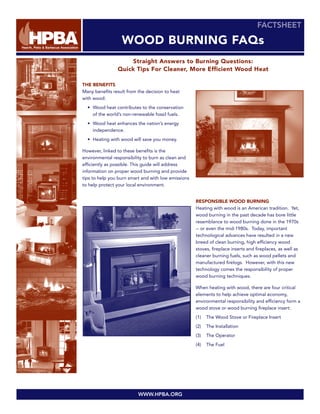 FACTSHEET

                  WOOD BURNING FAQs
                     Straight Answers to Burning Questions:
                Quick Tips For Cleaner, More Efficient Wood Heat

THE BENEFITS
Many benefits result from the decision to heat
with wood:
  • Wood heat contributes to the conservation
    of the world’s non-renewable fossil fuels.
  • Wood heat enhances the nation’s energy
    independence.
  • Heating with wood will save you money.

However, linked to these benefits is the
environmental responsibility to burn as clean and
efficiently as possible. This guide will address
information on proper wood burning and provide
tips to help you burn smart and with low emissions
to help protect your local environment.


                                                     RESPONSIBLE WOOD BURNING
                                                     Heating with wood is an American tradition. Yet,
                                                     wood burning in the past decade has bore little
                                                     resemblance to wood burning done in the 1970s
                                                     -- or even the mid-1980s. Today, important
                                                     technological advances have resulted in a new
                                                     breed of clean burning, high efficiency wood
                                                     stoves, fireplace inserts and fireplaces, as well as
                                                     cleaner burning fuels, such as wood pellets and
                                                     manufactured firelogs. However, with this new
                                                     technology comes the responsibility of proper
                                                     wood burning techniques.

                                                     When heating with wood, there are four critical
                                                     elements to help achieve optimal economy,
                                                     environmental responsibility and efficiency form a
                                                     wood stove or wood burning fireplace insert:
                                                     (1)   The Wood Stove or Fireplace Insert
                                                     (2)   The Installation
                                                     (3)   The Operator
                                                     (4)   The Fuel




                          WWW.HPBA.ORG