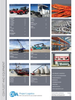 CEA FLEET AND EQUIPMENT 
CEA PROJECT LOGISTICS 
41/13 M1 AO-UDOM ROAD 
TUNGSUNGKHLA 
SRI RACHA 
CHONBURI 20230 
THAILAND 
+66 38 354 019 
www.ceaprojects.com 
FEATURED SERVICE FS006 
CEA Fleet and Equipment 2/2 
STEEL SHACKLES UP TO 250 TONNE 
RIGGING AND EQUIPMENT WAREHOUSE 
WIRE & NYLON SLINGS UP TO 250 TONNE 
SCISSOR LIFTS 
TEREX 
120 TONNE MOBILE x 1 
TADANO 
70 TONNE MOBILE x 1 
KONE 
SMV 45 TONNE x 1 
SISU 
RSD 45 TONNE x 1 
MULTI AXLE x 2 
FLATBED x 11 
SKELETAL x 2 
LOW BOY x 2 
TRI-AXLE x 2 
EWP x 2 
SCISSOR LIFTS x2 
TELEHANDLERS x3 
BOBCAT x1 
PALLET TRUCKS x2 
MANITOU 
2 TONNE x 2 
2.5 TONNE x 3 
3 TONNE x 5 
3.5 TONNE x 5 
5 TONNE x 7 
7 TONNE x 1 
SVE 
32 TONNE x 1 
SOCMA 
12 TONNE x 1 
MITSUBISHI 
14 TONNE x 1 
MAN 
TGX 680 x 1 
TGX 640 x 1 
ISUZU 
DECA GXZ 360 x 7 
HIAB TRUCK x 2 
HINO 
HINO 500 x 2 
FORK LIFTS 
CRANES 
TRAILERS 
PRIME MOVERS 
REACH STACKERS 
OTHER MHE 

