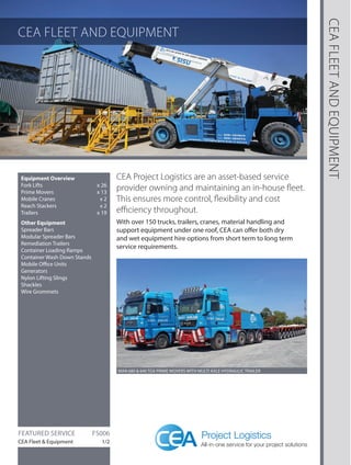 CEA FLEET AND EQUIPMENT 
CEA FLEET AND EQUIPMENT 
Equipment Overview 
Fork Lifts x 26 
Prime Movers x 13 
Mobile Cranes x 2 
Reach Stackers x 2 
Trailers x 19 
Other Equipment 
Spreader Bars 
Modular Spreader Bars 
Remediation Trailers 
Container Loading Ramps 
Container Wash Down Stands 
Mobile Office Units 
Generators 
Nylon Lifting Slings 
Shackles 
Wire Grommets 
CEA Project Logistics are an asset-based service 
provider owning and maintaining an in-house fleet. 
This ensures more control, flexibility and cost 
efficiency throughout. 
With over 150 trucks, trailers, cranes, material handling and 
support equipment under one roof, CEA can offer both dry 
and wet equipment hire options from short term to long term 
service requirements. 
FEATURED SERVICE FS006 
CEA Fleet & Equipment 1/2 
MAN 680 & 640 TGX PRIME MOVERS WITH MULTI AXLE HYDRAULIC TRAILER 
 