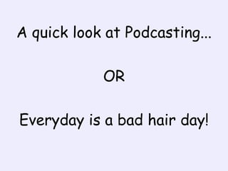 A quick look at Podcasting... OR Everyday is a bad hair day! 