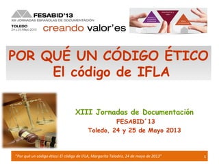 1“Por qué un código ético: El código de IFLA, Margarita Taladriz. 24 de mayo de 2013”
XIII Jornadas de Documentación
FESABID´13
Toledo, 24 y 25 de Mayo 2013
POR QUÉ UN CÓDIGO ÉTICO
El código de IFLA
 