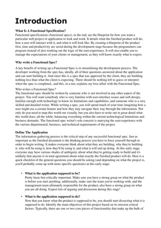 
What Is A Functional Specification? 
Functional specifications (functional specs), in the end, are the blueprint for how you want a 
particular web project or application to look and work. It details what the finished product will do, 
how a user will interact with it, and what it will look like. By creating a blueprint of the product 
first, time and productivity are saved during the development stage because the programmers can 
program instead of also working out the logic of the user­experience. It will also enable you to 
manage the expectations of your clients or management, as they will know exactly what to expect. 

Why write a Functional Spec? 
A key benefit of writing up a Functional Spec is in streamlining the development process. The 
developer working from the spec has, ideally, all of their questions answered about the application 
and can start building it. And since this is a spec that was approved by the client, they are building 
nothing less than what the client is expecting. There should be nothing left to guess or interpret 
when the spec is completed...and this, in a nut, explains my love affair with the Functional Spec. 
Who writes a Functional Spec? 
The functional spec should be written by someone who is not involved in any other aspect of the 
project. You will want somebody who is very familiar with user­interface issues and web design, 
familiar enough with technology to know its limitations and capabilities, and someone who is a very 
skilled and detailed writer. While writing a spec, you will spend much of your time imagining how a 
user might use a certain feature and how they may navigate their way through the information. Not 
only do you need to map this world out visually, but you also have to write out in great detail what 
this world does; all the while, balancing everything within the current technological limitations and 
business demands. The functional spec writer's sole concern is marrying the user­experience with 
the various departmental, business, and technical requirements of the project. 
 
Define The Application 
The information gathering process is the critical step of any successful functional spec. Just as 
important as the finished document is the thinking process you have to force yourself through in 
order to begin writing. It makes everyone think about what they are building, why they're building 
it, who will be using it, how they'll be using it, and what it will end up doing. At this early stage, 
everyone may have various shades of ambiguity about what they're getting ready to build and it's 
unlikely that anyone is in total agreement about what exactly the finished product will do. Here is a 
quick checklist of the general questions you should be asking (and depending on what the project is, 
you'll probably come up with more specific questions) at this early stage: 

    • What is the application supposed to be?
      Pretty basic but critically important. Make sure you have a strong grasp on what the product 
      is before you start anything; additionally, make sure the team you're working with, and the 
      management team ultimately responsible for the product, also have a strong grasp on what 
      you are all doing. Expect lots of arguing and discussion during this stage! 

    • What is the application supposed to do?
      Now that you know what the product is supposed to be, you should start dissecting what it is 
      supposed to do. Identify the main objectives of this project based on its mission critical 
      factors. Typically, there are one or two core pieces of functionality that make up the bulk of 
 