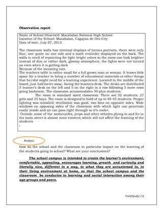 FieldStudy| 11
Observation report
Name of School Observed: Macabalan National High School
Location of the School: Macabalan, Cagayan de Oro City
Date of visit: July 07, 2015
The classroom walls has minimal displays of heroes portraits, there were only
four, one quote on one side and a math reminder displayed on the back. The
walls is need of repainting for light bright colors so the room can look brighter
instead of dim or rather dark, gloomy atmosphere, the lights were not turned
on even when it is getting dark
Because of the incoming rain.
The teachers table is rather small for a full grown man or woman. It leaves little
space for a teacher to bring a number of educational materials or other things
that he/she might need for a learning experience. Located in the middle of the
board, just half meter away, facing the learners desk. The desks are distributed
5 learner’s desk on the left and 5 on the right in a row following 5 more rows
going backroom. The classroom accommodates 50 plus students.
The room is standard sized classroom. There are 52 students; 27
girls and 25 boys. The room is designed to hold of up to 40-45 students. Proper
lighting was installed; ventilation was good, two fans on opposite sides. Wide
windows on opposing sides of the classroom with which light can penetrate
easily inside and air can pass right through so it’s cooler.
Outside noise of the motorcycles, jeeps and other vehicles plying to and fro in
the main street is almost none existent, which will not affect the learning of the
students
.
How do the school and the classroom in particular impact on the learning of
the students going to school? What are your conclusions?
The school campus is intended to create the learner’s environment,
comfortable, appealing, encourages learning, growth and curiosity and
literally nice, different in a way, to what they are accustomed to, in
their living environment at home, so that the school campus and the
classroom be conducive to learning and social interaction among their
age groups and peers.
Analysis
 