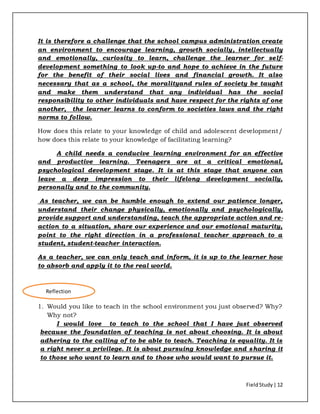 FieldStudy| 12
It is therefore a challenge that the school campus administration create
an environment to encourage learning, growth socially, intellectually
and emotionally, curiosity to learn, challenge the learner for self-
development something to look up-to and hope to achieve in the future
for the benefit of their social lives and financial growth. It also
necessary that as a school, the moralityand rules of society be taught
and make them understand that any individual has the social
responsibility to other individuals and have respect for the rights of one
another, the learner learns to conform to societies laws and the right
norms to follow.
How does this relate to your knowledge of child and adolescent development/
how does this relate to your knowledge of facilitating learning?
A child needs a conducive learning environment for an effective
and productive learning. Teenagers are at a critical emotional,
psychological development stage. It is at this stage that anyone can
leave a deep impression to their lifelong development socially,
personally and to the community.
As teacher, we can be humble enough to extend our patience longer,
understand their change physically, emotionally and psychologically,
provide support and understanding, teach the appropriate action and re-
action to a situation, share our experience and our emotional maturity,
point to the right direction in a professional teacher approach to a
student, student-teacher interaction.
As a teacher, we can only teach and inform, it is up to the learner how
to absorb and apply it to the real world.
1. Would you like to teach in the school environment you just observed? Why?
Why not?
I would love to teach to the school that I have just observed
because the foundation of teaching is not about choosing. It is about
adhering to the calling of to be able to teach. Teaching is equality. It is
a right never a privilege. It is about pursuing knowledge and sharing it
to those who want to learn and to those who would want to pursue it.
Reflection
 