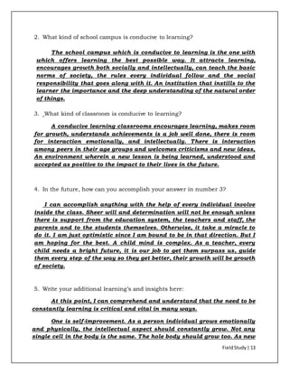 FieldStudy| 13
2. What kind of school campus is conducive to learning?
The school campus which is conducive to learning is the one with
which offers learning the best possible way. It attracts learning,
encourages growth both socially and intellectually, can teach the basic
norms of society, the rules every individual follow and the social
responsibility that goes along with it. An institution that instills to the
learner the importance and the deep understanding of the natural order
of things.
3. What kind of classroom is conducive to learning?
A conducive learning classrooms encourages learning, makes room
for growth, understands achievements is a job well done, there is room
for interaction emotionally, and intellectually. There is interaction
among peers in their age groups and welcomes criticisms and new ideas,
An environment wherein a new lesson is being learned, understood and
accepted as positive to the impact to their lives in the future.
4. In the future, how can you accomplish your answer in number 3?
I can accomplish anything with the help of every individual involve
inside the class. Sheer will and determination will not be enough unless
there is support from the education system, the teachers and staff, the
parents and to the students themselves. Otherwise, it take a miracle to
do it. I am just optimistic since I am bound to be in that direction. But I
am hoping for the best. A child mind is complex. As a teacher, every
child needs a bright future, it is our job to get them surpass us, guide
them every step of the way so they get better, their growth will be growth
of society.
5. Write your additional learning’s and insights here:
At this point, I can comprehend and understand that the need to be
constantly learning is critical and vital in many ways.
One is self-improvement. As a person individual grows emotionally
and physically, the intellectual aspect should constantly grow. Not any
single cell in the body is the same. The hole body should grow too. As new
 
