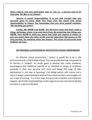 FieldStudy| 14
ideas come-in and new generation sets in. You as a person need to be
informed “No Man is an Island”.
Second is social responsibility. It is not just enough that you
yourself grow in every field. You have also the moral and social
responsibility to impart the knowledge that you have gained overtime.
“By teaching you grow”,
Lastly, GO, GROW and GLOW. You GO learn some new skill, stuff, a
thing, technique, place to go and learn from, By acquiring new things you
GROW, Your GLOW is what you teach and what you impart to others so
you can teach them the value of life and the important life lessons in the
long journey, By realizing these few themes. The value of self-worth seem
brighter my way..
MY PERSONAL ILLUSTRATION OF AN EFFECTIVE SCHOOL ENVIRONMENT
An effective school environment, I picture it, would like to be a safe
environment and a child friendly school. That can provide learning and growth to
its learners or students. An ample space to develop their social, emotional,
psychological and intellectual capacity as an individual in society to contribute
positively in their own personal and social well being. This stage of their
development is one step to becoming a full pledge person with mature and a
senseof deeper understanding of what and how important life is and struggles are
just a part of learning. It is at this stage that personal connection and interaction
happens. We find life-long friendships at this stage of our lives and start to identify
ourselves as a person individual.
 