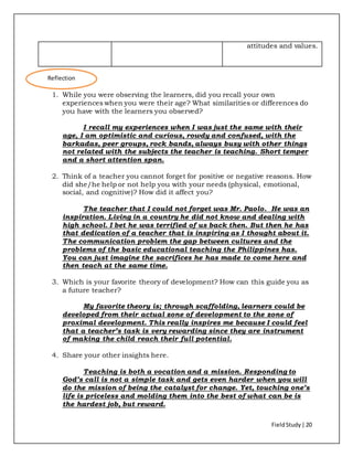 FieldStudy| 20
attitudes and values.
1. While you were observing the learners, did you recall your own
experiences when you were their age? What similarities or differences do
you have with the learners you observed?
I recall my experiences when I was just the same with their
age, I am optimistic and curious, rowdy and confused, with the
barkadas, peer groups, rock bands, always busy with other things
not related with the subjects the teacher is teaching. Short temper
and a short attention span.
2. Think of a teacher you cannot forget for positive or negative reasons. How
did she/he help or not help you with your needs (physical, emotional,
social, and cognitive)? How did it affect you?
The teacher that I could not forget was Mr. Paolo. He was an
inspiration. Living in a country he did not know and dealing with
high school. I bet he was terrified of us back then. But then he has
that dedication of a teacher that is inspiring as I thought about it.
The communication problem the gap between cultures and the
problems of the basic educational teaching the Philippines has.
You can just imagine the sacrifices he has made to come here and
then teach at the same time.
3. Which is your favorite theory of development? How can this guide you as
a future teacher?
My favorite theory is; through scaffolding, learners could be
developed from their actual zone of development to the zone of
proximal development. This really inspires me because I could feel
that a teacher’s task is very rewarding since they are instrument
of making the child reach their full potential.
4. Share your other insights here.
Teaching is both a vocation and a mission. Responding to
God’s call is not a simple task and gets even harder when you will
do the mission of being the catalyst for change. Yet, touching one’s
life is priceless and molding them into the best of what can be is
the hardest job, but reward.
Reflection
 