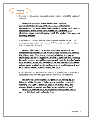 FieldStudy| 25
1. How did the classroom organization and routines affect the learners’
behavior?
Through classroom organization and routines,
pupils/students actively participate in the classroom
discussions. The lesson plan is carefully prepared such that all
discussions are directed towards the achievement of its
objectives which students could reach the goals of the teaching-
learning process.
2. What should the teacher have in mind when she/he designs the
classroom organization and routines? What theories and principles
should you have in mind?
Teacher should put in his/her mind that designing the
classroom organization and routines that would avoid some of
the distractions that keeps the students from functioning
effectively and would affect the students behavior and learning.
Behaviorist theory should be considered, that the teacher’s role
is to establish rules and procedures and to communicate these
rules clearly to students to implement appropriate reward and
punishment for the compliance of the rules.
3. Which behavior strategies were effective in managing the behavior of
the learners? In motivating students? Why were they effective?
The behavior strategy that is effective in managing the
behavior of the learner is being a role model to the pupils,
meaning to say that teachers should show that they are
responsible if they want pupils to be responsible as well
Student’s motivation is also effective through the use of
appropriate instructional materials.
Analysis
 