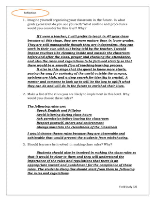 FieldStudy| 26
1. Imagine yourself organizing your classroom in the future. In what
grade/year level do you see yourself? What routine and procedures
would you consider for this level? Why?
If I were a teacher, I will prefer to teach in 4th year class
because at this stage, they are more mature than in lower grades.
They are still manageable though they are independent, they can
work in their own with out being told by the teacher. I would
impose routines like cleaning inside and outside the classroom
before and after the class, prayer and checking the attendance,
and also the rules and regulations to be followed strictly so that
there would be a smooth flow of teaching-learning process.
It also in this stage that the quest to know more starts,
paving the way for curiosity of the world outside the campus,
opinions are high, and a deep search for identity is crucial. A
mentor and someone to look up-to will be the key to uplift what
they can do and will do in the future to enriched their lives.
2. Make a list of the rules you are likely to implement in this level. Why
would you choose these rules?
The following rules are:
Speak English and Filipino
Avoid loitering during class hours
Ask permission before leaving the classroom
Respect yourself, others and environment
Always maintain the cleanliness of the classroom
I would choose theses rules because they are observable and
achievable that would prevent the students from misbehaving.
3. Should learners be involved in making class rules? Why?
Students should also be involved in making the class rules so
that it would be clear to them and they will understand the
importance of the rules and regulations that there is an
appropriate reward and punishment for the compliance of these
rules. The students discipline should start from them in following
the rules and regulations.
Reflection
 
