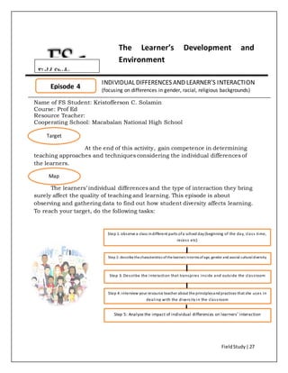 FieldStudy| 27
The Learner’s Development and
Environment
INDIVIDUAL DIFFERENCES AND LEARNER’S INTERACTION
(focusing on differences in gender, racial, religious backgrounds)
Name of FS Student: Kristofferson C. Solamin
Course: Prof Ed
Resource Teacher:
Cooperating School: Macabalan National High School
At the end of this activity, gain competence in determining
teaching approaches and techniques considering the individual differences of
the learners.
The learners’ individual differences and the type of interaction they bring
surely affect the quality of teaching and learning. This episode is about
observing and gathering data to find out how student diversity affects learning.
To reach your target, do the following tasks:
Episode 4
Target
Map
Step 1:observe a class indifferent parts ofa school day(beginning of the day, class time,
recess etc)
Step 2: describethecharacteristics ofthelearners interms ofage, gender and asocial culturaldiversity
Step 3: Describe the interaction that transpires inside and outside the classroom
Step 4:interview your resource teacher about the principlesandpractices that she uses in
dealing with the diversity in the classroom
Step 5: Analyze the impact of individual differences on learners’ interaction
Field Study
 