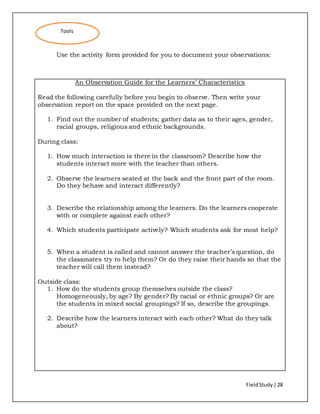 FieldStudy| 28
Use the activity form provided for you to document your observations:
An Observation Guide for the Learners’ Characteristics
Read the following carefully before you begin to observe. Then write your
observation report on the space provided on the next page.
1. Find out the number of students; gather data as to their ages, gender,
racial groups, religious and ethnic backgrounds.
During class:
1. How much interaction is there in the classroom? Describe how the
students interact more with the teacher than others.
2. Observe the learners seated at the back and the front part of the room.
Do they behave and interact differently?
3. Describe the relationship among the learners. Do the learners cooperate
with or complete against each other?
4. Which students participate actively? Which students ask for most help?
5. When a student is called and cannot answer the teacher’s question, do
the classmates try to help them? Or do they raise their hands so that the
teacher will call them instead?
Outside class:
1. How do the students group themselves outside the class?
Homogeneously, by age? By gender? By racial or ethnic groups? Or are
the students in mixed social groupings? If so, describe the groupings.
2. Describe how the learners interact with each other? What do they talk
about?
Tools
 